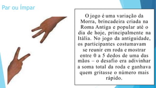 Par ou Ímpar
O jogo é uma variação da
Morra, brincadeira criada na
Roma Antiga e popular até o
dia de hoje, principalmente na
Itália. No jogo da antiguidade,
os participantes costumavam
se reunir em roda e mostrar
entre 0 a 5 dedos de uma das
mãos – o desafio era adivinhar
a soma total da roda e ganhava
quem gritasse o número mais
rápido.
 