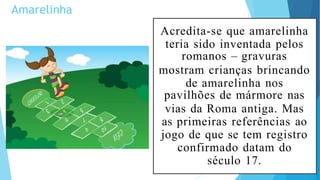 Amarelinha
Acredita-se que amarelinha
teria sido inventada pelos
romanos – gravuras
mostram crianças brincando
de amarelinha nos
pavilhões de mármore nas
vias da Roma antiga. Mas
as primeiras referências ao
jogo de que se tem registro
confirmado datam do
século 17.
 