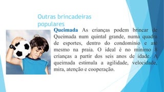 Outras brincadeiras
populares
Queimada As crianças podem brincar de
Queimada num quintal grande, numa quadra
de esportes, dentro do condomínio e até
mesmo na praia. O ideal é no mínimo 8
crianças a partir dos seis anos de idade. A
queimada estimula a agilidade, velocidade,
mira, atenção e cooperação.
 