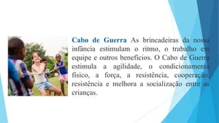 Cabo de Guerra As brincadeiras da nossa
infância estimulam o ritmo, o trabalho em
equipe e outros benefícios. O Cabo de Guerra
estimula a agilidade, o condicionamento
físico, a força, a resistência, cooperação,
resistência e melhora a socialização entre as
crianças.
 