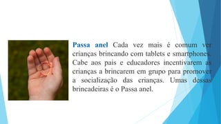 Passa anel Cada vez mais é comum ver
crianças brincando com tablets e smartphones.
Cabe aos pais e educadores incentivarem as
crianças a brincarem em grupo para promover
a socialização das crianças. Umas dessas
brincadeiras é o Passa anel.
 