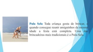 Pula Sela Toda criança gosta de brincar, e
quando consegue reunir amiguinhos da mesma
idade a festa está completa. Uma das
brincadeiras mais tradicionais é a Pula-Sela.
 