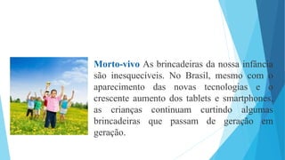 Morto-vivo As brincadeiras da nossa infância
são inesquecíveis. No Brasil, mesmo com o
aparecimento das novas tecnologias e o
crescente aumento dos tablets e smartphones,
as crianças continuam curtindo algumas
brincadeiras que passam de geração em
geração.
 