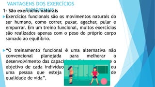 VANTAGENS DOS EXERCÍCIOS
FUNCIONAIS
1- São exercícios naturais
Exercícios funcionais são os movimentos naturais do
ser humano, como correr, puxar, agachar, pular e
empurrar. Em um treino funcional, muitos exercícios
são realizados apenas com o peso do próprio corpo
somado ao equilíbrio.
“O treinamento funcional é uma alternativa não
convencional planejada para melhorar o
desenvolvimento das capacidades físicas conforme o
objetivo de cada indivíduo, seja ele um atleta ou
uma pessoa que esteja apenas em busca de
qualidade de vida”,
 