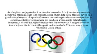 As olimpíadas, ou jogos olímpicos, constituem nos dias de hoje um dos eventos mais
populares e prestigiados em todo o mundo. Essa popularidade e esse prestígio devem-se à
grande conexão que as olimpíadas têm com a massa de espectadores que acompanham as
competições tanto presencialmente nos estádios e arenas quanto pela televisão.
Entretanto, a história dos jogos olímpicos é um tanto complexa.Aimagem que deles
temos hoje em dia foi construída a partir do fim do século XIX, mas suas origens
remontam à Grécia antiga.
 