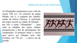 ORIGEM DAS OLIMPÍADAS
As Olimpíadas originaram-se por volta do
século VIII a.C., no contexto da antiga
Hélade, isto é, o conjunto das cidades-
estado da Grécia Clássica. A realização
dos jogos ocorria na cidade de Olímpia –
por isso o nome “Olimpíadas” –, para
onde os cidadãos das outras cidades
peregrinavam a fim de participarem das
competições. O primeiro atleta a vencer
uma prova em Olímpia teria sido
Corobeu, em 776 a.C. – a prova era de
corrida
 