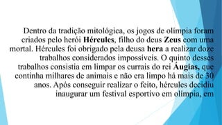 Dentro da tradição mitológica, os jogos de olímpia foram
criados pelo herói Hércules, filho do deus Zeus com uma
mortal. Hércules foi obrigado pela deusa hera a realizar doze
trabalhos considerados impossíveis. O quinto desses
trabalhos consistia em limpar os currais do rei Áugias, que
continha milhares de animais e não era limpo há mais de 30
anos. Após conseguir realizar o feito, hércules decidiu
inaugurar um festival esportivo em olímpia, em
 
