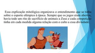 Essa explicação mitológica organizava o entendimento que se tinha
sobre o esporte olímpico à época. Sempre que os jogos eram abertos,
havia todo um rito de sacrifício de animais a Zeus e cada competição
tinha em cada medida alguma relação com o culto a essa divindade.
 