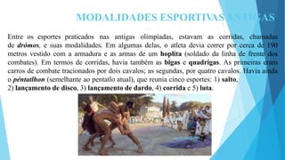 MODALIDADES ESPORTIV
ASANTIGAS
Entre os esportes praticados nas antigas olimpíadas, estavam as corridas, chamadas
de drómos, e suas modalidades. Em algumas delas, o atleta devia correr por cerca de 190
metros vestido com a armadura e as armas de um hoplita (soldado da linha de frente dos
combates). Em termos de corridas, havia também as bigas e quadrigas. As primeiras eram
carros de combate tracionados por dois cavalos; as segundas, por quatro cavalos. Havia ainda
o péntatlhon (semelhante ao pentatlo atual), que reunia cinco esportes: 1) salto,
2) lançamento de disco, 3) lançamento de dardo, 4) corrida e 5) luta.
 