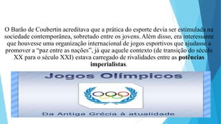 O Barão de Coubertin acreditava que a prática do esporte devia ser estimulada na
sociedade contemporânea, sobretudo entre os jovens.Além disso, era interessante
que houvesse uma organização internacional de jogos esportivos que ajudasse a
promover a “paz entre as nações”, já que aquele contexto (de transição do século
XX para o século XXI) estava carregado de rivalidades entre as potências
imperialistas.
 