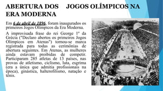 ABERTURA DOS JOGOS OLÍMPICOS NA
ERA MODERNA
Em 6 de abril de 1896, foram inaugurados os
primeiros Jogos Olímpicos da Era Moderna.
A improvisada frase do rei George 1º da
Grécia ("Declaro abertos os primeiros Jogos
Olímpicos em Atenas") tornou-se marca
registrada para todas as cerimônias de
abertura seguintes. Em Atenas, as mulheres
ainda estavam proibidas de competir.
Participaram 285 atletas de 13 países, nas
provas de atletismo, ciclismo, luta, esgrima
(era a única que admitia profissionais na
época), ginástica, halterofilismo, natação e
tênis.
 