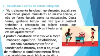 2- Trabalham o corpo de forma integrada
 “No treinamento funcional, geralmente, trabalha-se
com vários grupos musculares ao mesmo tempo, e
não de forma isolada como na musculação. Dessa
forma, ganha-se tempo uma vez que é possível
trabalhar a percepção do próprio corpo, por
exemplo, enquanto membros inferiores são exigidos
em um agachamento”.
A prática constante desenvolve a força
muscular, equilíbrio, flexibilidade,
sistema cardiorrespiratório e
coordenação motora, com o objetivo
de melhorar o condicionamento físico
 