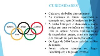 CURIOSIDADES
• Cada arco simboliza um continente;
• As mulheres só foram autorizadas a
competir nos Jogos Olímpicos em 1900;
• A Tocha Olímpica é iluminada à moda
antiga em uma cerimônia no templo de
Hera na Grécia: Atrizes, vestindo trajes
de sacerdotisas gregas, usam um espelho
e os raios do sol para acender a tocha;
• Os Jogos de 2016 foram sediados no Rio
de Janeiro;
• Foram criados também os, Jogos
Paraolímpicos e Jogos de Inverno;
 
