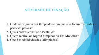 ATIVIDADE DE FIXAÇÃO
1. Onde se originou as Olimpíadas e em que ano foram realizadas a
primeira provas?
2. Quais provas consiste o Pentatlo?
3. Quem recriou os Jogos Olímpicos da Era Moderna?
4. Cite 5 modalidades das Olimpíadas?
 