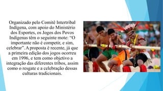Organizado pelo Comitê Intertribal
Indígena, com apoio do Ministério
dos Esportes, os Jogos dos Povos
Indígenas têm o seguinte mote: “O
importante não é competir, e sim,
celebrar”.Aproposta é recente, já que
a primeira edição dos jogos ocorreu
em 1996, e tem como objetivo a
integração das diferentes tribos, assim
como o resgate e a celebração dessas
culturas tradicionais.
 