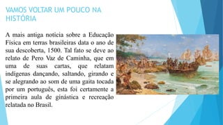 VAMOS VOLTAR UM POUCO NA
HISTÓRIA
A mais antiga notícia sobre a Educação
Física em terras brasileiras data o ano de
sua descoberta, 1500. Tal fato se deve ao
relato de Pero Vaz de Caminha, que em
uma de suas cartas, que relatam
indígenas dançando, saltando, girando e
se alegrando ao som de uma gaita tocada
por um português, esta foi certamente a
primeira aula de ginástica e recreação
relatada no Brasil.
 