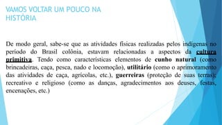 VAMOS VOLTAR UM POUCO NA
HISTÓRIA
De modo geral, sabe-se que as atividades físicas realizadas pelos indígenas no
período do Brasil colônia, estavam relacionadas a aspectos da cultura
primitiva. Tendo como características elementos de cunho natural (como
brincadeiras, caça, pesca, nado e locomoção), utilitário (como o aprimoramento
das atividades de caça, agrícolas, etc.), guerreiras (proteção de suas terras);
recreativo e religioso (como as danças, agradecimentos aos deuses, festas,
encenações, etc.)
 