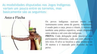 As modalidades disputadas nos Jogos Indígenas
variam um pouco entre os torneios, mas
basicamente são as seguintes:
Arco e Flecha
Os povos indígenas usavam muito esse
instrumento como arma de guerra. Atualmente,
é usado para a caça, pesca e rituais, e tornou-se
também uma prática esportiva, sendo disputada
entre aldeias e até com não indígenas.
PROVA: Cada delegação pode inscrever dois
participantes diferentes, cada um com direito a
três tiros. O alvo se localiza a uma distância de
30 metros e é marcado pelo desenho de um
peixe.
 