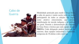 Modalidade praticada para medir a força física,
o cabo de guerra é muito aceito entre as etnias
participantes de todas as edições dos Jogos,
como atrativo emocionante, que arranca
manifestação da torcida indígena e do público
em geral. Permite a demonstração do conjunto
de força física e técnica que cada equipe possui.
PROVA: Cada delegação poderá inscrever, no
máximo, duas equipes (masculina e feminina),
compostas de 10 atletas e dois reservas.
Cabo de
Guerra
 