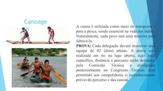 A canoa é utilizada como meio de transporte e
para a pesca, sendo essencial na vida dos índios.
Naturalmente, cada povo tem uma maneira para
fabricá-la.
PROVA: Cada delegação deverá inscrever uma
equipe de 02 (dois) atletas. A prova será
realizada em rio ou lago aberto, cujo local
específico, distância e percurso serão definidos
posteriormente no
pela Comissão Técnica e divulgados
Congresso Técnico. Será
permitido aos competidores o reconhecimento
prévio do percurso e das canoas.
Canoage
m
 