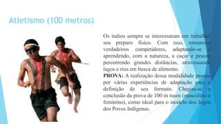 Os índios sempre se interessaram em trabalhar
seu preparo físico. Com isso, tornam-se
verdadeiros competidores, adaptando-se e
aprendendo, com a natureza, a caçar e pescar,
percorrendo grandes distâncias, atravessando
lagos e rios em busca de alimento.
PROVA: A realização dessa modalidade passou
por várias experiências de adaptação para a
definição de seu formato. Chegou-se a
conclusão da prova de 100 m rasos (masculino e
feminino), como ideal para o modelo dos Jogos
dos Povos Indígenas.
Atletismo (100 metros)
 