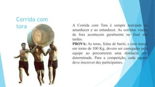 A Corrida com Tora é sempre realizada ao
amanhecer e ao entardecer. As corridas vindas
de fora acontecem geralmente no final das
tardes.
PROVA: As toras, feitas de buriti, e com massa
em torno de 100 Kg, devem ser carregadas pela
equipe ao percorrerem uma distância pré-
determinada. Para a competição, cada equipe
deve inscrever dez participantes.
Corrida com
tora
 