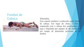 Xikunahity
Esse esporte também é conhecido como futebol
de cabeça. Em lugar do chute, a bola é
empurrada com a cabeça dos participantes. O
jogo é disputado por equipes de dez atletas em
um campo de dimensões próximas ao do
futebol.
Futebol de
Cabeça
 