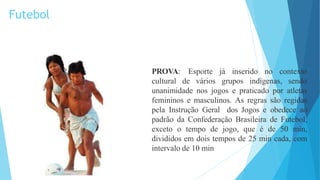 Esporte já inserido no contexto
PROVA:
cultural de vários grupos indígenas, sendo
unanimidade nos jogos e praticado por atletas
femininos e masculinos. As regras são regidas
pela Instrução Geral dos Jogos e obedece ao
padrão da Confederação Brasileira de Futebol,
exceto o tempo de jogo, que é de 50 min,
divididos em dois tempos de 25 min cada, com
intervalo de 10 min
Futebol
 