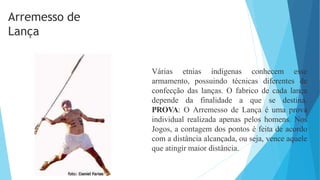 Várias etnias indígenas conhecem esse
armamento, possuindo técnicas diferentes de
confecção das lanças. O fabrico de cada lança
depende da finalidade a que se destina.
PROVA: O Arremesso de Lança é uma prova
individual realizada apenas pelos homens. Nos
Jogos, a contagem dos pontos é feita de acordo
com a distância alcançada, ou seja, vence aquele
que atingir maior distância.
Arremesso de
Lança
 