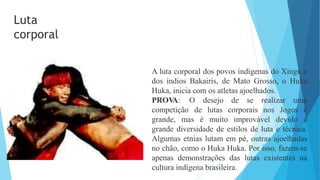 A luta corporal dos povos indígenas do Xingu e
dos índios Bakairis, de Mato Grosso, o Huka
Huka, inicia com os atletas ajoelhados.
PROV
A: O desejo de se realizar uma
competição
grande, mas é muito improvável devido
de lutas corporais nos Jogos é
à
grande diversidade de estilos de luta e técnica.
Algumas etnias lutam em pé, outras ajoelhadas
no chão, como o Huka Huka. Por isso, fazem-se
apenas demonstrações das lutas existentes na
cultura indígena brasileira.
Luta
corporal
 