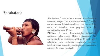 Zarabatana é uma arma artesanal, semelhante a
um cano longo, com aproximadamente 2,5 m de
comprimento, feito de madeira, com um orifício
onde se introduz uma pequena seta, de
aproximadamente 15 cm.
PROVA: É uma demonstração individual
realizada pelas etnias Matis e Kokamas. Na
apresentação se posiciona, a 20 ou 30 m do alvo
adaptado, uma melancia pendurada em um
tripé. A prova consiste em atingir o alvo o maior
número de vezes possível.
Zarabatana
 