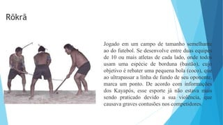 Jogado em um campo de tamanho semelhante
ao do futebol. Se desenvolve entre duas equipes
de 10 ou mais atletas de cada lado, onde todos
usam uma espécie de borduna (bastão), cujo
objetivo é rebater uma pequena bola (coco), que
ao ultrapassar a linha de fundo de seu oponente,
marca um ponto. De acordo com informações
dos Kayapós, esse esporte já não estava mais
sendo praticado devido a sua violência, que
causava graves contusões nos competidores.
Rõkrã
 