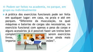 4- Podem ser feitos na academia, no parque, em
grupo ou individualmente
 A prática dos exercícios funcionais pode ser feita
em qualquer lugar: em casa, na praia e até em
parques. “Diferente da musculação, na qual
máquinas e baterias de cargas são necessárias, no
exercício funcional com apenas o peso do corpo e
alguns acessórios já é possível fazer um treino bem
completo. Por outro lado, por serem exercícios
livres, a boa orientação torna-se ainda mais
importante para não ocorrerem lesões”.
 