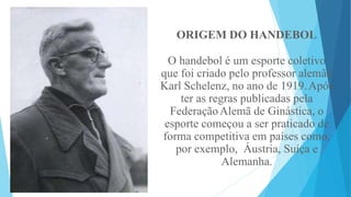 ORIGEM DO HANDEBOL
O handebol é um esporte coletivo
que foi criado pelo professor alemão
Karl Schelenz, no ano de 1919.Após
ter as regras publicadas pela
FederaçãoAlemã de Ginástica, o
esporte começou a ser praticado de
forma competitiva em países como,
por exemplo, Áustria, Suíça e
Alemanha.
 