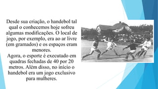 Desde sua criação, o handebol tal
qual o conhecemos hoje sofreu
algumas modificações. O local de
jogo, por exemplo, era ao ar livre
(em gramados) e os espaços eram
menores.
Agora, o esporte é executado em
quadras fechadas de 40 por 20
metros. Além disso, no início o
handebol era um jogo exclusivo
para mulheres.
 