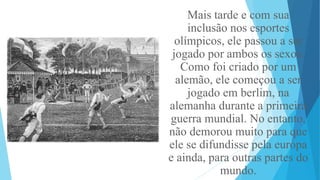 Mais tarde e com sua
inclusão nos esportes
olímpicos, ele passou a ser
jogado por ambos os sexos.
Como foi criado por um
alemão, ele começou a ser
jogado em berlim, na
alemanha durante a primeira
guerra mundial. No entanto,
não demorou muito para que
ele se difundisse pela europa
e ainda, para outras partes do
mundo.
 