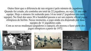 Outro fator que o diferencia de sua origem é pelo número de jogadores.
Quando foi criado, ele continha um total de 22 jogadores, ou seja, 11 em cada
equipe. Hoje o número foi reduzido para 14 no total (7 jogadores em cada
equipe). No final dos anos 30 o handebol passou a ser um esporte oficial jogos
olímpicos de berlim. Nesse momento, o jogo ainda era disputado por duas
equipes de 11 jogadores cada.
Com as novas mudanças (jogadores e espaço), ele passou a fazer parte dos
jogos olímpicos a partir de 1972.
 