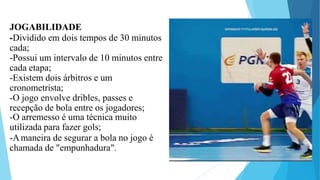 JOGABILIDADE
-Dividido em dois tempos de 30 minutos
cada;
-Possui um intervalo de 10 minutos entre
cada etapa;
-Existem dois árbitros e um
cronometrista;
-O jogo envolve dribles, passes e
recepção de bola entre os jogadores;
-O arremesso é uma técnica muito
utilizada para fazer gols;
-Amaneira de segurar a bola no jogo é
chamada de "empunhadura".
 