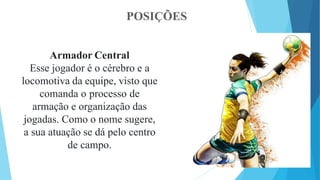 POSIÇÕES
Armador Central
Esse jogador é o cérebro e a
locomotiva da equipe, visto que
comanda o processo de
armação e organização das
jogadas. Como o nome sugere,
a sua atuação se dá pelo centro
de campo.
 