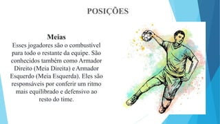 POSIÇÕES
Meias
Esses jogadores são o combustível
para todo o restante da equipe. São
conhecidos também como Armador
Direito (Meia Direita) eArmador
Esquerdo (Meia Esquerda). Eles são
responsáveis por conferir um ritmo
mais equilibrado e defensivo ao
resto do time.
 