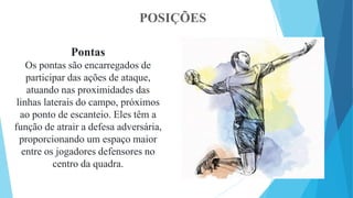 POSIÇÕES
Pontas
Os pontas são encarregados de
participar das ações de ataque,
atuando nas proximidades das
linhas laterais do campo, próximos
ao ponto de escanteio. Eles têm a
função de atrair a defesa adversária,
proporcionando um espaço maior
entre os jogadores defensores no
centro da quadra.
 
