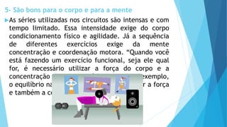 5- São bons para o corpo e para a mente
As séries utilizadas nos circuitos são intensas e com
tempo limitado. Essa intensidade exige do corpo
condicionamento físico e agilidade. Já a sequência
de diferentes exercícios exige da mente
concentração e coordenação motora. “Quando você
está fazendo um exercício funcional, seja ele qual
for, é necessário utilizar a força do corpo e a
concentração para exercitá-lo como, por exemplo,
o equilíbrio na bola suíça, é preciso recrutar a força
e também a concentração para não cair”.
 