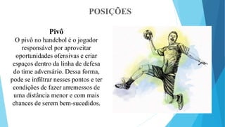 POSIÇÕES
Pivô
O pivô no handebol é o jogador
responsável por aproveitar
oportunidades ofensivas e criar
espaços dentro da linha de defesa
do time adversário. Dessa forma,
pode se infiltrar nesses pontos e ter
condições de fazer arremessos de
uma distância menor e com mais
chances de serem bem-sucedidos.
 