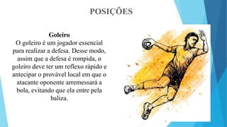 POSIÇÕES
Goleiro
O goleiro é um jogador essencial
para realizar a defesa. Desse modo,
assim que a defesa é rompida, o
goleiro deve ter um reflexo rápido e
antecipar o provável local em que o
atacante oponente arremessará a
bola, evitando que ela entre pela
baliza.
 