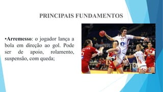 PRINCIPAIS FUNDAMENTOS
•Arremesso: o jogador lança a
bola em direção ao gol. Pode
ser de apoio, rolamento,
suspensão, com queda;
 