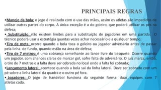PRINCIPAIS REGRAS
•Manejo da bola: o jogo é realizado com o uso das mãos, assim os atletas são impedidos de
utilizar outras partes do corpo. A única exceção é a do goleiro, que poderá utilizar os pés na
defesa;
• Substituição: não existem limites para a substituição de jogadores em uma partida. O
técnico poderá usar a estratégia quantas vezes achar necessário e a qualquer tempo;
•Tiro de meta: ocorre quando a bola toca o goleiro ou jogador adversário antes de passar
pela linha de fundo, quando estão na área de defesa;
•Tiro de 7 metros: é uma cobrança semelhante ao lance livre do basquete. Ocorre quando
um jogador, com chances claras de marcar gol, sofre falta de adversário. O juiz marca, então,
o tiro de 7 metros e a falta deve ser cobrada no local onde a falta foi cobrada;
•Lançamento lateral: acontece quando a bola sai da linha lateral. Deve ser cobrado com um
pé sobre a linha lateral da quadra e o outro pé fora.
• Jogadores: O jogo de handebol funciona da seguinte forma: duas equipes com 7
atletas cada.
 