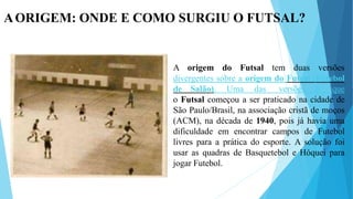 AORIGEM: ONDE E COMO SURGIU O FUTSAL?
A origem do Futsal tem duas versões
divergentes sobre a origem do Futsal (Futebol
de Salão). Uma das versões é que
o Futsal começou a ser praticado na cidade de
São Paulo/Brasil, na associação cristã de moços
(ACM), na década de 1940, pois já havia uma
dificuldade em encontrar campos de Futebol
livres para a prática do esporte. A solução foi
usar as quadras de Basquetebol e Hóquei para
jogar Futebol.
 