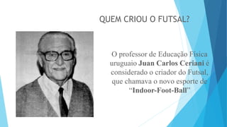QUEM CRIOU O FUTSAL?
O professor de Educação Física
uruguaio Juan Carlos Ceriani é
considerado o criador do Futsal,
que chamava o novo esporte de
“Indoor-Foot-Ball”
 