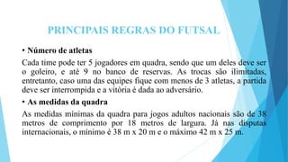 PRINCIPAIS REGRAS DO FUTSAL
• Número de atletas
Cada time pode ter 5 jogadores em quadra, sendo que um deles deve ser
o goleiro, e até 9 no banco de reservas. As trocas são ilimitadas,
entretanto, caso uma das equipes fique com menos de 3 atletas, a partida
deve ser interrompida e a vitória é dada ao adversário.
• As medidas da quadra
As medidas mínimas da quadra para jogos adultos nacionais são de 38
metros de comprimento por 18 metros de largura. Já nas disputas
internacionais, o mínimo é 38 m x 20 m e o máximo 42 m x 25 m.
 