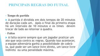 PRINCIPAIS REGRAS DO FUTSAL
• Tempo de partida
 A partida é dividida em dois tempos de 20 minutos
de duração cada um. Após o final da primeira etapa
há um intervalo de 10 minutos e os times devem
trocar de lado ao retornar à quadra.
• Faltas
 A falta ocorre sempre que um jogador praticar um
ato que seja contra as regras. Quando isso acontecer,
a equipe adversária ganha a possibilidade de cobrá-
la, que pode ser um lance livre direto, um lance livre
indireto ou uma penalidade máxima.
 